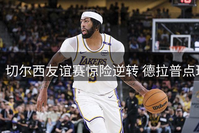切尔西友谊赛惊险逆转 德拉普点球梅开二度锁定胜局