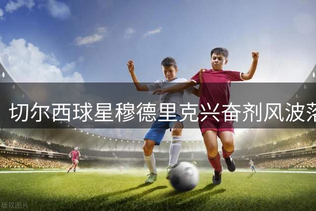 切尔西球星穆德里克兴奋剂风波落幕 检测标准变更促提前解禁