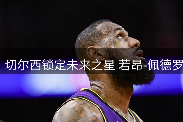 切尔西锁定未来之星 若昂-佩德罗续约至2033年