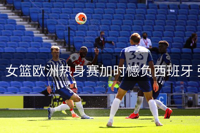 女篮欧洲热身赛加时憾负西班牙 张子宇22+12难救主