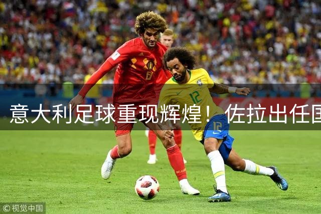 意大利足球重现辉煌！佐拉出任国家队高管助力青训发展
