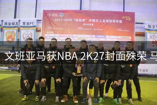 文班亚马获NBA 2K27封面殊荣 马刺新星书写传奇篇章