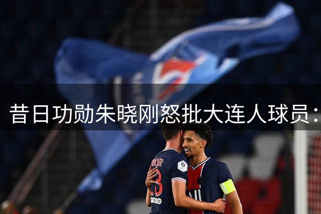 昔日功勋朱晓刚怒批大连人球员：保级战需展现血性与担当