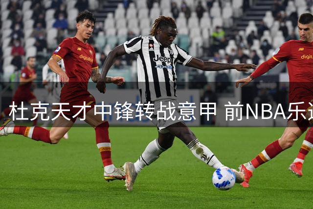 杜克天才中锋转战意甲 前NBA乐透秀能否在欧洲重获新生？