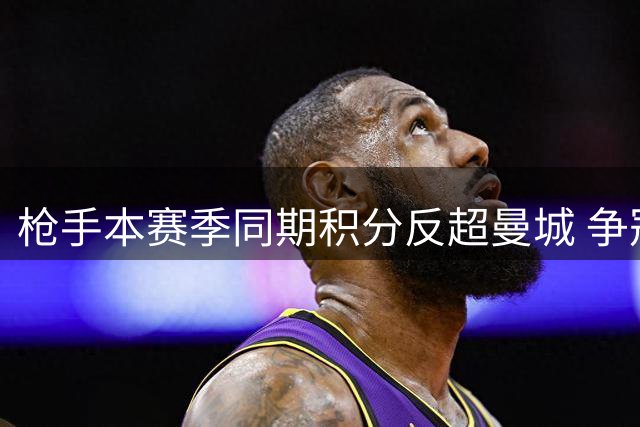 枪手本赛季同期积分反超曼城 争冠形势现转机