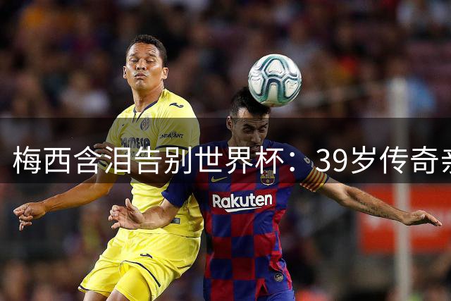 梅西含泪告别世界杯：39岁传奇亲述失利之痛 致敬对手显格局