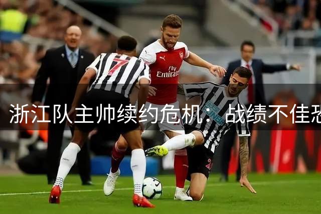 浙江队主帅续约危机：战绩不佳恐难留任