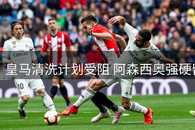 皇马清洗计划受阻 阿森西奥强硬留队成难题