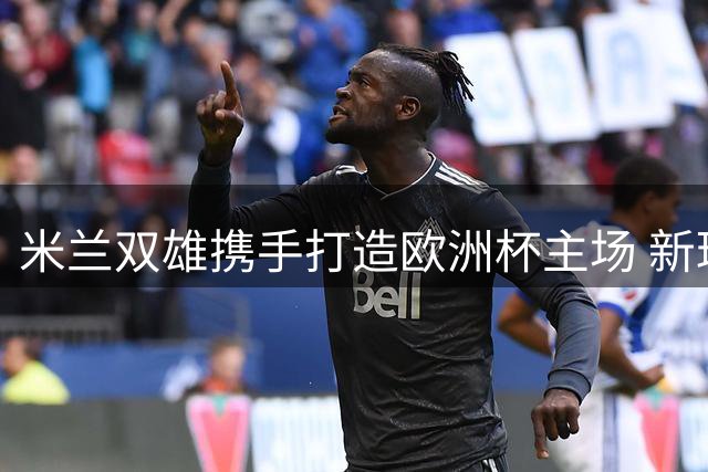 米兰双雄携手打造欧洲杯主场 新球场设计方案10月亮相