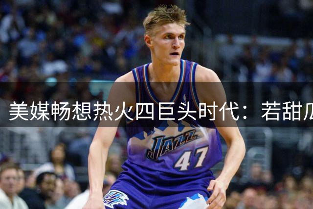 美媒畅想热火四巨头时代：若甜瓜加盟能否改写NBA历史？