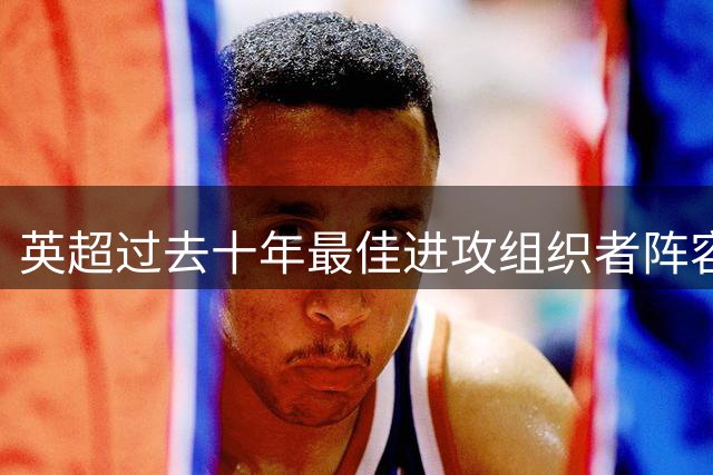 英超过去十年最佳进攻组织者阵容出炉：三大中场领衔，凯恩孙兴慜入选