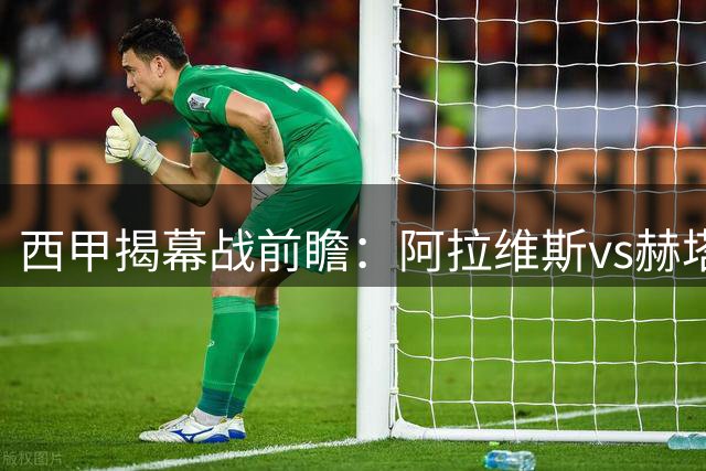 西甲揭幕战前瞻：阿拉维斯vs赫塔菲，防守大战或握手言和