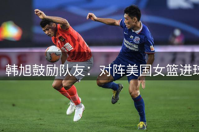 韩旭鼓励队友：对阵美国女篮进球值得骄傲