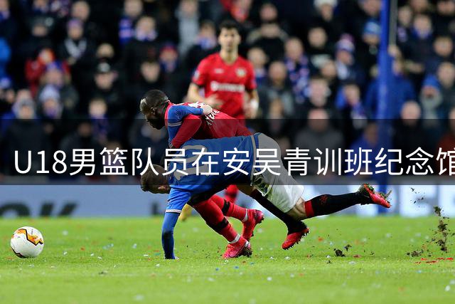 U18男篮队员在安吴青训班纪念馆感悟红色精神备战国际赛事